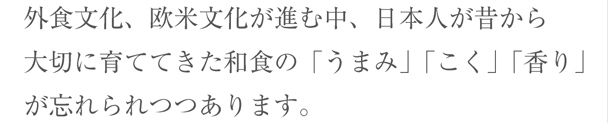 外食文化、欧米文化が進む中、日本人が昔から大切に育ててきた和食の「うまみ」「こく」「香り」が忘れられつつあります。