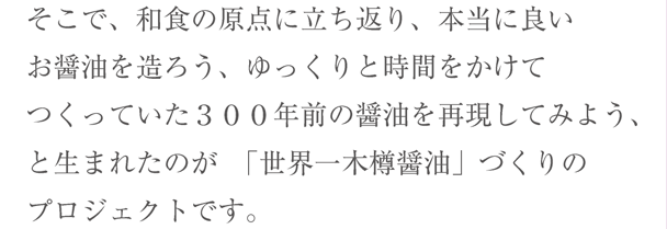 そこで、和食の原点に立ち返り、本当に良いお醤油を造ろう、ゆっくりと時間をかけてつくっていた３００年前の醤油を再現してみよう、と生まれたのが　「世界一木樽醤油」づくりのプロジェクトです。